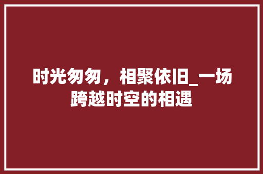 时光匆匆，相聚依旧_一场跨越时空的相遇