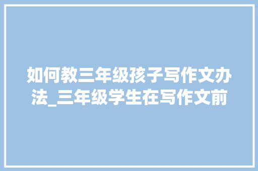 如何教三年级孩子写作文办法_三年级学生在写作文前可以练练这个方法家长细致且好用