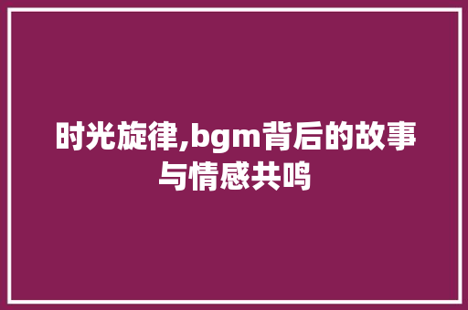 时光旋律,bgm背后的故事与情感共鸣 论文范文