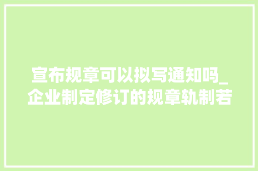 宣布规章可以拟写通知吗_企业制定修订的规章轨制若何向员工有效进行公示和告知