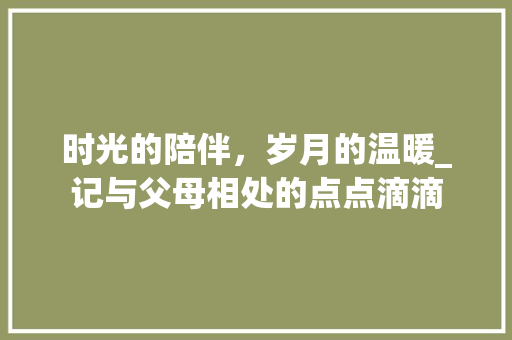 时光的陪伴，岁月的温暖_记与父母相处的点点滴滴