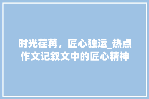 时光荏苒，匠心独运_热点作文记叙文中的匠心精神