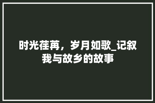 时光荏苒，岁月如歌_记叙我与故乡的故事