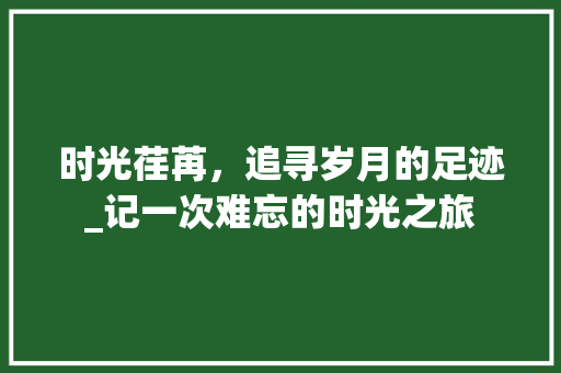 时光荏苒，追寻岁月的足迹_记一次难忘的时光之旅