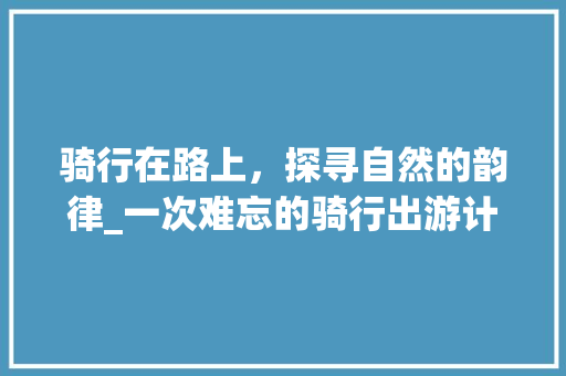 骑行在路上，探寻自然的韵律_一次难忘的骑行出游计划