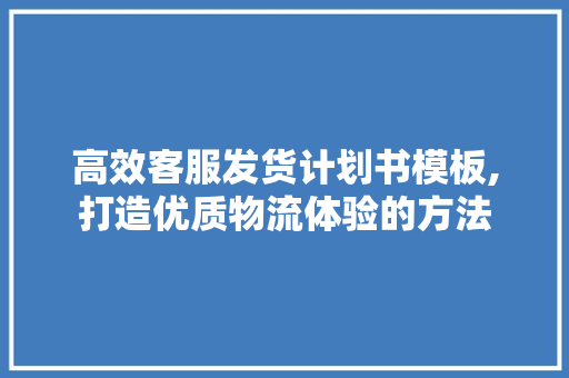 高效客服发货计划书模板,打造优质物流体验的方法