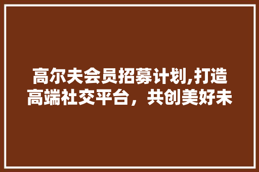 高尔夫会员招募计划,打造高端社交平台，共创美好未来