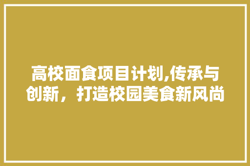 高校面食项目计划,传承与创新，打造校园美食新风尚