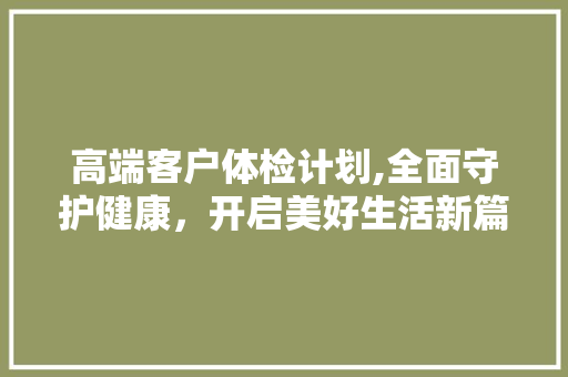 高端客户体检计划,全面守护健康，开启美好生活新篇章