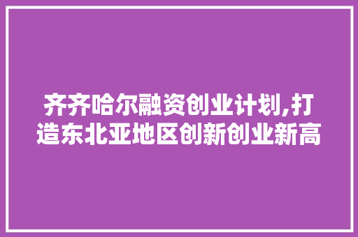 齐齐哈尔融资创业计划,打造东北亚地区创新创业新高地