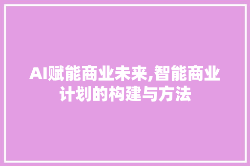 AI赋能商业未来,智能商业计划的构建与方法