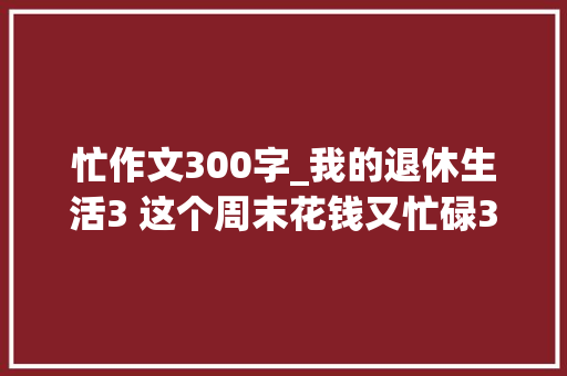 忙作文300字_我的退休生活3 这个周末花钱又忙碌300元没有了但心里高兴