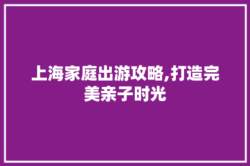 上海家庭出游攻略,打造完美亲子时光