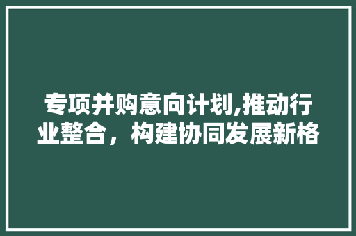 专项并购意向计划,推动行业整合，构建协同发展新格局