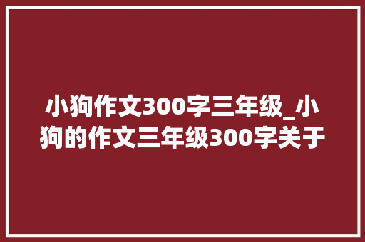 小狗作文300字三年级_小狗的作文三年级300字关于描写小狗的作文优秀范文大年夜全精选6篇 演讲稿范文