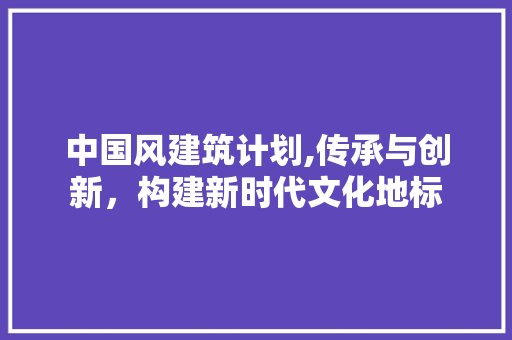 中国风建筑计划,传承与创新，构建新时代文化地标