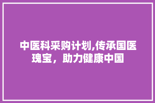 中医科采购计划,传承国医瑰宝，助力健康中国