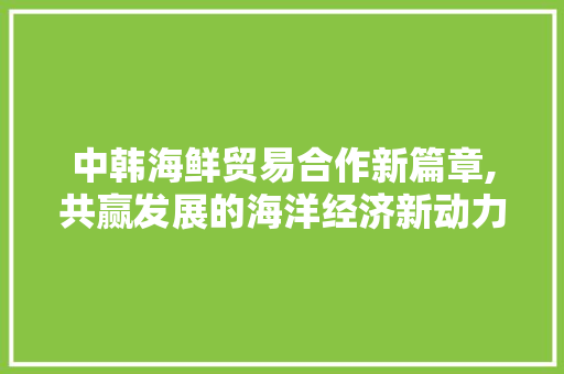 中韩海鲜贸易合作新篇章,共赢发展的海洋经济新动力