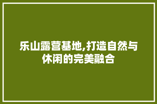 乐山露营基地,打造自然与休闲的完美融合