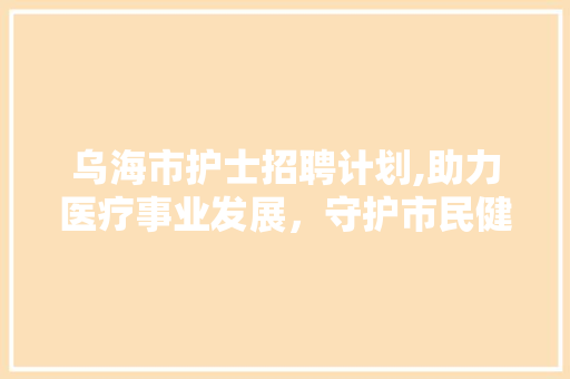 乌海市护士招聘计划,助力医疗事业发展，守护市民健康防线