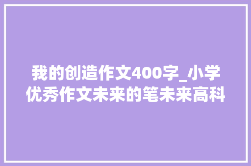 我的创造作文400字_小学优秀作文未来的笔未来高科技进修更努力