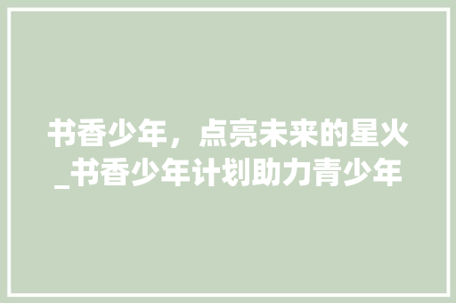 书香少年，点亮未来的星火_书香少年计划助力青少年成长