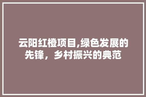 云阳红橙项目,绿色发展的先锋，乡村振兴的典范