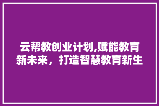 云帮教创业计划,赋能教育新未来，打造智慧教育新生态