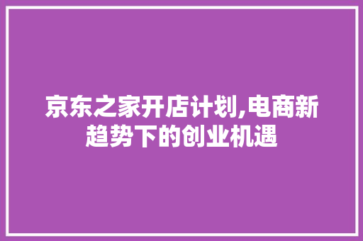 京东之家开店计划,电商新趋势下的创业机遇