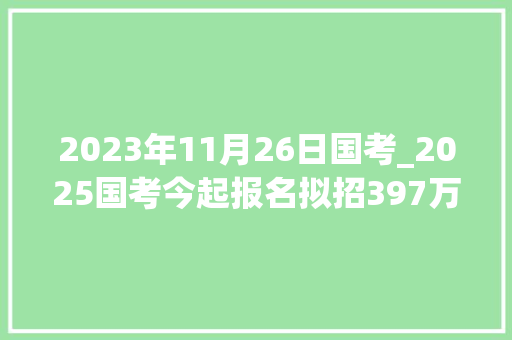 2023年11月26日国考_2025国考今起报名拟招397万人 近七成专招应届生 职场范文