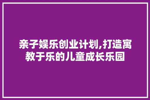 亲子娱乐创业计划,打造寓教于乐的儿童成长乐园