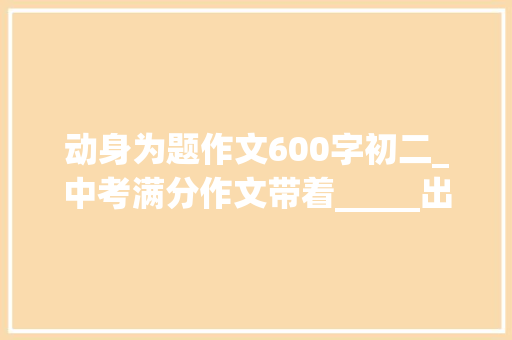 动身为题作文600字初二_中考满分作文带着_____出发范文7篇