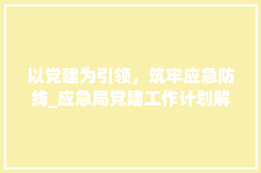 以党建为引领，筑牢应急防线_应急局党建工作计划解读