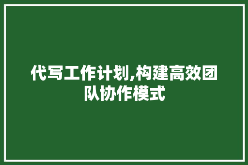 代写工作计划,构建高效团队协作模式