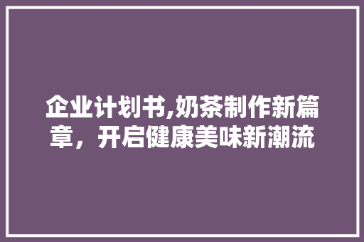 企业计划书,奶茶制作新篇章，开启健康美味新潮流