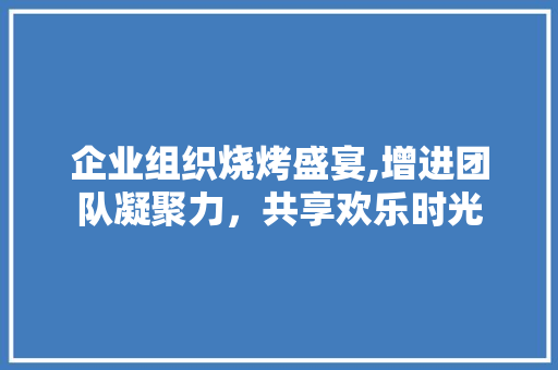 企业组织烧烤盛宴,增进团队凝聚力，共享欢乐时光