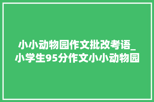 小小动物园作文批改考语_小学生95分作文小小动物园爸爸看了追着打师长教师评语火了