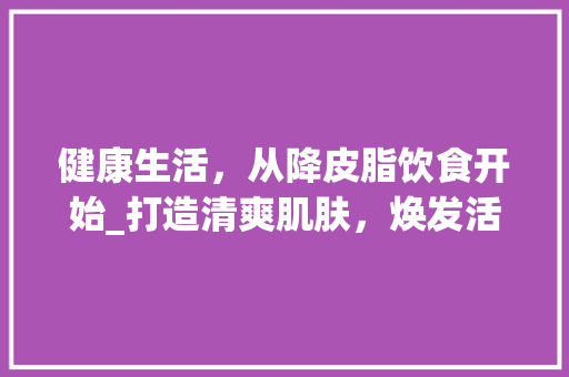 健康生活，从降皮脂饮食开始_打造清爽肌肤，焕发活力人生