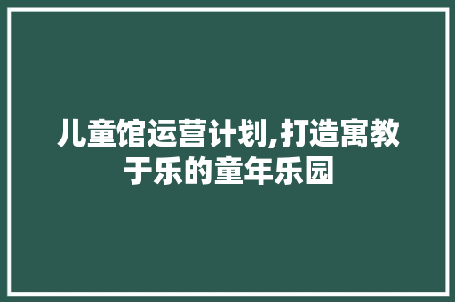 儿童馆运营计划,打造寓教于乐的童年乐园