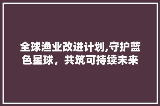 全球渔业改进计划,守护蓝色星球，共筑可持续未来