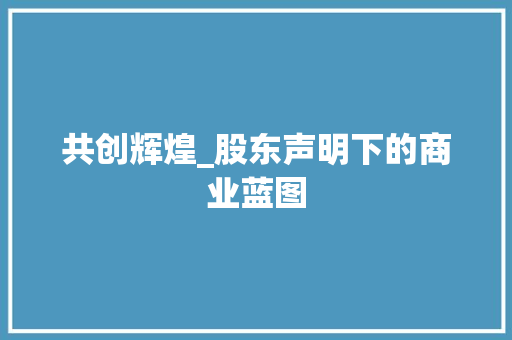 共创辉煌_股东声明下的商业蓝图