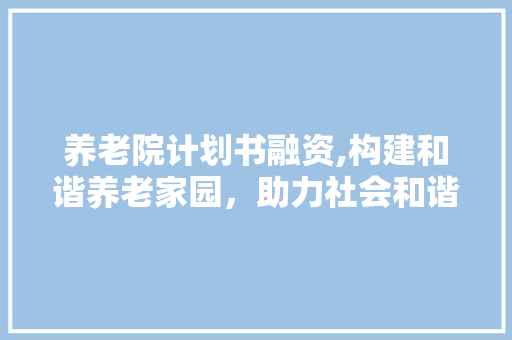 养老院计划书融资,构建和谐养老家园，助力社会和谐发展