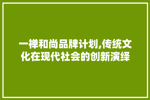 一禅和尚品牌计划,传统文化在现代社会的创新演绎