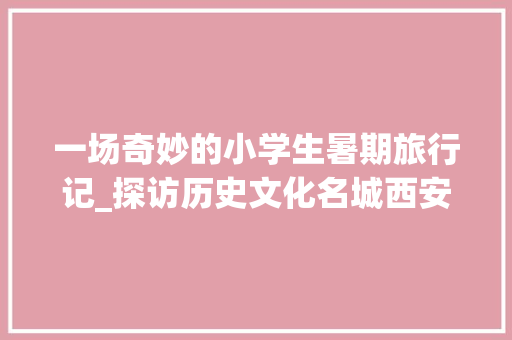 一场奇妙的小学生暑期旅行记_探访历史文化名城西安