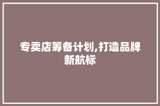 专卖店筹备计划,打造品牌新航标 论文范文