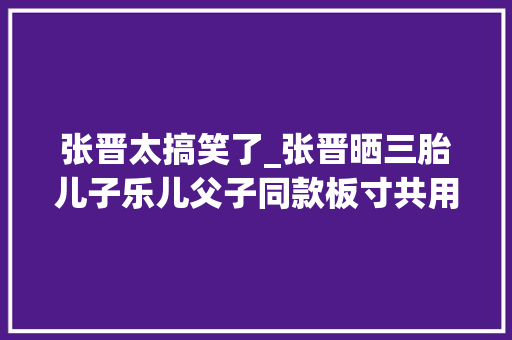 张晋太搞笑了_张晋晒三胎儿子乐儿父子同款板寸共用一张脸超帅气