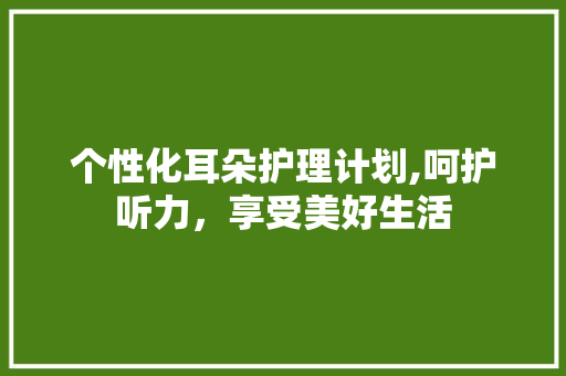 个性化耳朵护理计划,呵护听力，享受美好生活 致辞范文