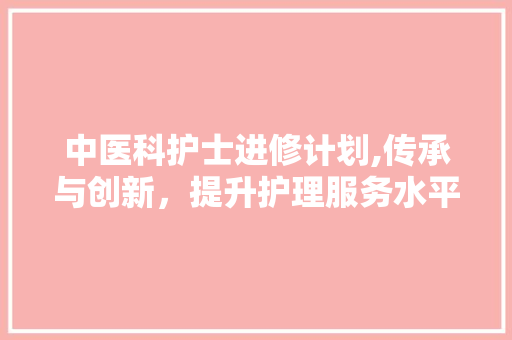 中医科护士进修计划,传承与创新，提升护理服务水平