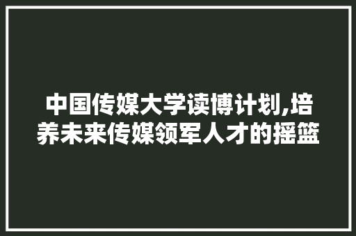 中国传媒大学读博计划,培养未来传媒领军人才的摇篮