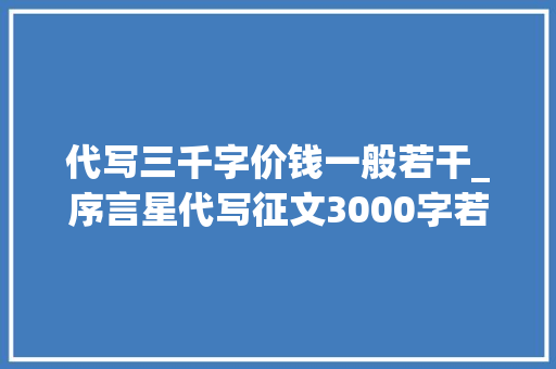 代写三千字价钱一般若干_序言星代写征文3000字若干钱合适先稿后款13天完结